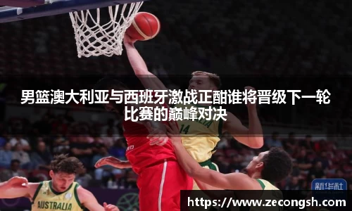 男篮澳大利亚与西班牙激战正酣谁将晋级下一轮比赛的巅峰对决